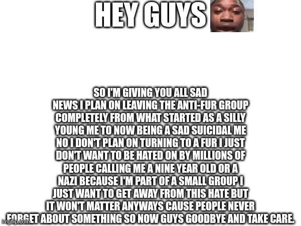 Sad News. | HEY GUYS; SO I'M GIVING YOU ALL SAD NEWS I PLAN ON LEAVING THE ANTI-FUR GROUP COMPLETELY FROM WHAT STARTED AS A SILLY YOUNG ME TO NOW BEING A SAD SUICIDAL ME NO I DON'T PLAN ON TURNING TO A FUR I JUST DON'T WANT TO BE HATED ON BY MILLIONS OF PEOPLE CALLING ME A NINE YEAR OLD OR A NAZI BECAUSE I'M PART OF A SMALL GROUP I JUST WANT TO GET AWAY FROM THIS HATE BUT IT WON'T MATTER ANYWAYS CAUSE PEOPLE NEVER FORGET ABOUT SOMETHING SO NOW GUYS GOODBYE AND TAKE CARE. | image tagged in sad,goodbye,hey,guys | made w/ Imgflip meme maker