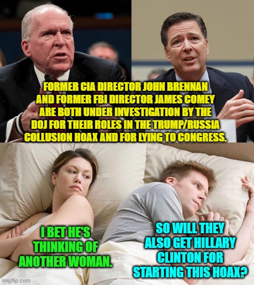 Go after either Hillary or Barack Obama because both KNEW that it was a hoax? | FORMER CIA DIRECTOR JOHN BRENNAN AND FORMER FBI DIRECTOR JAMES COMEY ARE BOTH UNDER INVESTIGATION BY THE DOJ FOR THEIR ROLES IN THE TRUMP/RUSSIA COLLUSION HOAX AND FOR LYING TO CONGRESS. I BET HE'S THINKING OF ANOTHER WOMAN. SO WILL THEY ALSO GET HILLARY CLINTON FOR STARTING THIS HOAX? | image tagged in yep | made w/ Imgflip meme maker