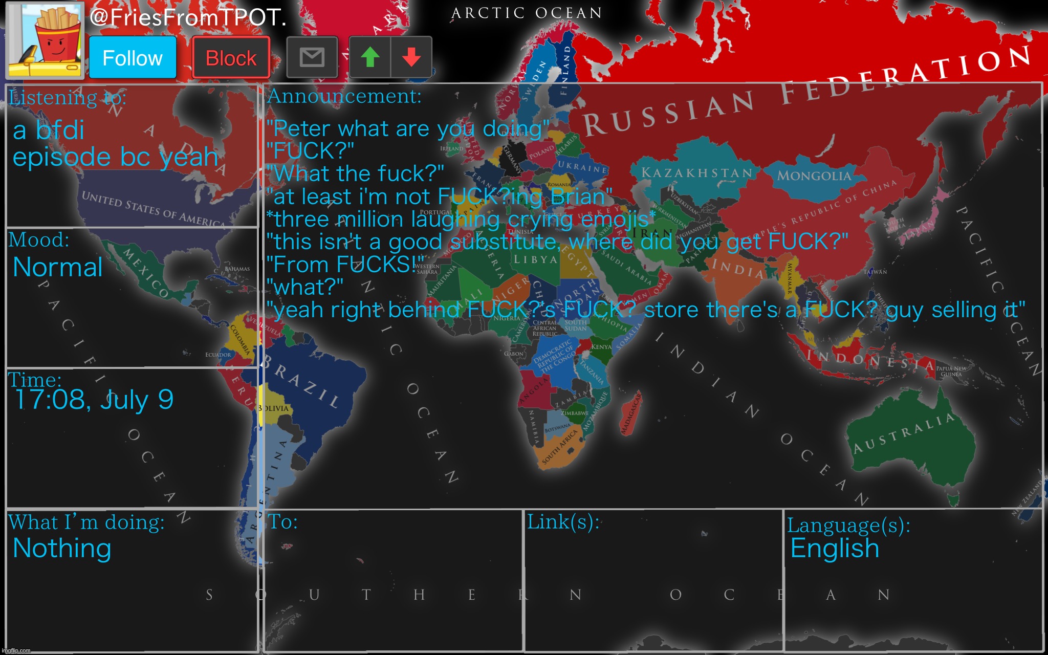 Fries’ cool ass world map template | a bfdi episode bc yeah; "Peter what are you doing"
"FUCK?"
"What the fuck?"
"at least i'm not FUCK?ing Brian"
*three million laughing crying emojis*
"this isn't a good substitute, where did you get FUCK?"
"From FUCKS!"
"what?"
"yeah right behind FUCK?'s FUCK? store there's a FUCK? guy selling it"; Normal; 17:08, July 9; Nothing; English | image tagged in fries cool ass world map template | made w/ Imgflip meme maker