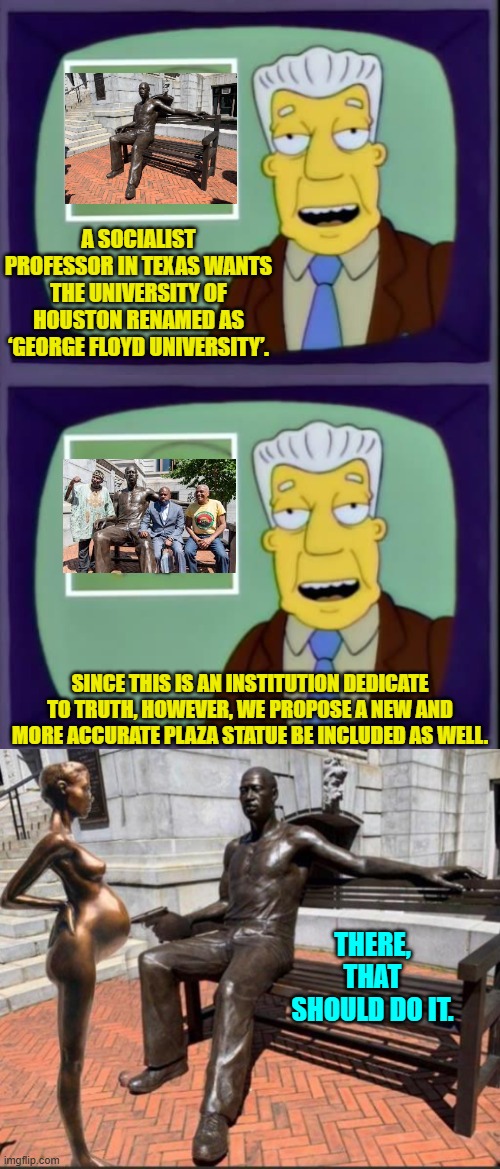 I mean . . . if the actual TRUTH has got to do with anything. | A SOCIALIST PROFESSOR IN TEXAS WANTS THE UNIVERSITY OF HOUSTON RENAMED AS ‘GEORGE FLOYD UNIVERSITY’. SINCE THIS IS AN INSTITUTION DEDICATE TO TRUTH, HOWEVER, WE PROPOSE A NEW AND MORE ACCURATE PLAZA STATUE BE INCLUDED AS WELL. THERE, THAT SHOULD DO IT. | image tagged in i for one welcome our new overlords | made w/ Imgflip meme maker