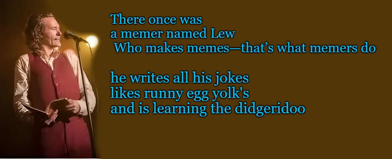 A limerick by kewlew | There once was a memer named Lew  Who makes memes—that’s what memers do; he writes all his jokes 
likes runny egg yolk's
and is learning the didgeridoo | image tagged in a limerick,kewlew | made w/ Imgflip meme maker
