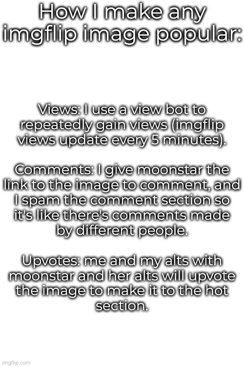 How I make any imgflip image popular:; Views: I use a view bot to
repeatedly gain views (imgflip
views update every 5 minutes).
 
Comments: I give moonstar the
link to the image to comment, and
I spam the comment section so
it's like there's comments made
by different people.
 
Upvotes: me and my alts with
moonstar and her alts will upvote
the image to make it to the hot
section. | made w/ Imgflip meme maker