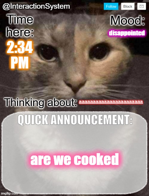 InteractionSystem's Quick Announcement Template | disappointed; 2:34
PM; aaaaaaaaaaaaaaaaaaaaaaa; are we cooked | image tagged in interactionsystem's quick announcement template,sans of topic | made w/ Imgflip meme maker