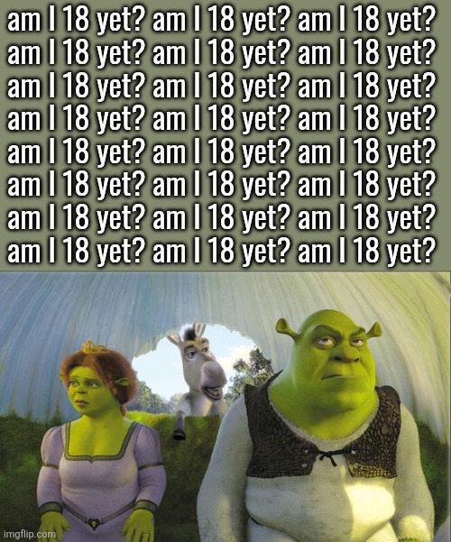 Are we there yet | am I 18 yet? am I 18 yet? am I 18 yet? 
am I 18 yet? am I 18 yet? am I 18 yet? 
am I 18 yet? am I 18 yet? am I 18 yet? 
am I 18 yet? am I 18 yet? am I 18 yet? 
am I 18 yet? am I 18 yet? am I 18 yet? 
am I 18 yet? am I 18 yet? am I 18 yet? 
am I 18 yet? am I 18 yet? am I 18 yet? 
am I 18 yet? am I 18 yet? am I 18 yet? | image tagged in are we there yet | made w/ Imgflip meme maker