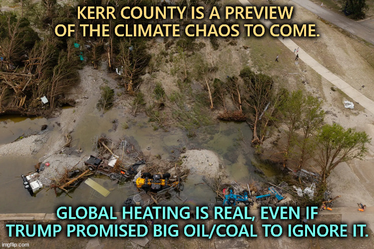 KERR COUNTY IS A PREVIEW 
OF THE CLIMATE CHAOS TO COME. GLOBAL HEATING IS REAL, EVEN IF TRUMP PROMISED BIG OIL/COAL TO IGNORE IT. | image tagged in trump,climate change,global warming,texas,flood,disaster | made w/ Imgflip meme maker