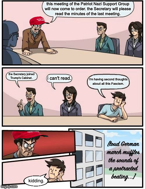 Supportgruppe Meeting Suggestion | this meeting of the Patriot Nazi Support Group
will now come to order. the Secretary will please
read the minutes of the last meeting. the Secretary joined
Trump's Cabinet. i can't read. i'm having second thoughts about all this Fascism. [loud German
march muffles
the sounds of
a protracted
beating...]; kidding. | image tagged in memes,boardroom meeting suggestion | made w/ Imgflip meme maker