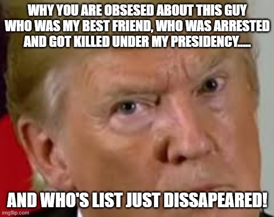 Why you keep talking about Epstein? | WHY YOU ARE OBSESED ABOUT THIS GUY WHO WAS MY BEST FRIEND, WHO WAS ARRESTED AND GOT KILLED UNDER MY PRESIDENCY..... AND WHO'S LIST JUST DISSAPEARED! | image tagged in trump,donald trump,jeffrey epstein,epstein,maga,nevertrump | made w/ Imgflip meme maker