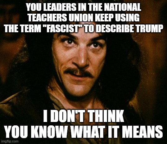 Inigo Montoya | YOU LEADERS IN THE NATIONAL TEACHERS UNION KEEP USING THE TERM "FASCIST" TO DESCRIBE TRUMP; I DON'T THINK YOU KNOW WHAT IT MEANS | image tagged in memes,inigo montoya | made w/ Imgflip meme maker