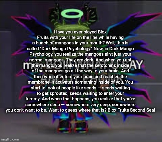 those who know: ☠ | Have you ever played Blox Fruits with your life on the line while having a bunch of mangoes in your mouth? Well, this is called "Dark Mango Psychology." Now, in Dark Mango Psychology, you realize the mangoes ain't just your normal mangoes. They are dark. And when you eat the mango, you realize that the serotonins inside of the mangoes go all the way to your brain. And then when it enters your brain and reaches the membrane, it activates something inside of you. You start to look at people like seeds — seeds waiting to get sprouted, seeds waiting to enter your tummy. And when that happens, you realize that you're somewhere deep — somewhere very deep, somewhere you don't want to be. Want to guess where that is? Blox Fruits Second Sea! | image tagged in those who know | made w/ Imgflip meme maker