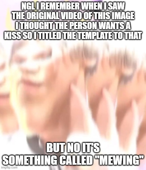 kiss me please | NGL I REMEMBER WHEN I SAW THE ORIGINAL VIDEO OF THIS IMAGE I THOUGHT THE PERSON WANTS A KISS SO I TITLED THE TEMPLATE TO THAT; BUT NO IT'S SOMETHING CALLED "MEWING" | image tagged in kiss me please | made w/ Imgflip meme maker