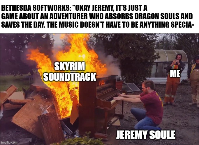 Best soundtrack to a game ever | BETHESDA SOFTWORKS: "OKAY JEREMY, IT'S JUST A GAME ABOUT AN ADVENTURER WHO ABSORBS DRAGON SOULS AND SAVES THE DAY. THE MUSIC DOESN'T HAVE TO BE ANYTHING SPECIA-; SKYRIM SOUNDTRACK; ME; JEREMY SOULE | image tagged in burning piano,elder scrolls,skyrim,music,memes,video games | made w/ Imgflip meme maker
