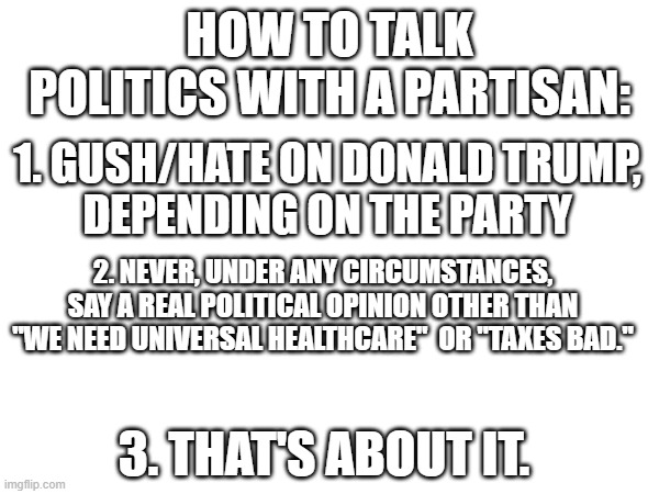 You're welcome, everyone. | HOW TO TALK POLITICS WITH A PARTISAN:; 1. GUSH/HATE ON DONALD TRUMP,
DEPENDING ON THE PARTY; 2. NEVER, UNDER ANY CIRCUMSTANCES, SAY A REAL POLITICAL OPINION OTHER THAN "WE NEED UNIVERSAL HEALTHCARE"  OR "TAXES BAD."; 3. THAT'S ABOUT IT. | made w/ Imgflip meme maker