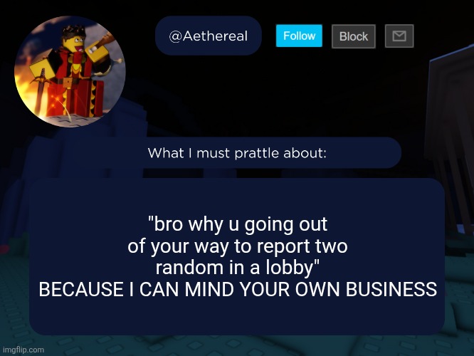 some motherfucker said this | "bro why u going out of your way to report two random in a lobby"
BECAUSE I CAN MIND YOUR OWN BUSINESS | image tagged in aethereal's forsaken template | made w/ Imgflip meme maker