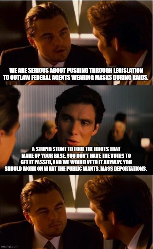 ICE, ICE Baby, Back the Blue | WE ARE SERIOUS ABOUT PUSHING THROUGH LEGISLATION TO OUTLAW FEDERAL AGENTS WEARING MASKS DURING RAIDS. A STUPID STUNT TO FOOL THE IDIOTS THAT MAKE UP YOUR BASE. YOU DON'T HAVE THE VOTES TO GET IT PASSED, AND WE WOULD VETO IT ANYWAY. YOU SHOULD WORK ON WHAT THE PUBLIC WANTS, MASS DEPORTATIONS. | image tagged in memes,inception,back the blue,deport democrats,illegal immigration,democrat war on america | made w/ Imgflip meme maker