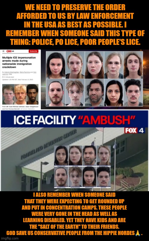 Funny | WE NEED TO PRESERVE THE ORDER AFFORDED TO US BY LAW ENFORCEMENT IN THE USA AS BEST AS POSSIBLE. I REMEMBER WHEN SOMEONE SAID THIS TYPE OF THING: POLICE, PO LICE, POOR PEOPLE'S LICE. I ALSO REMEMBER WHEN SOMEONE SAID THAT THEY WERE EXPECTING TO GET ROUNDED UP AND PUT IN CONCENTRATION CAMPS. THESE PEOPLE WERE VERY GONE IN THE HEAD AS WELL AS LEARNING DISABLED. YET THEY HAVE KIDS AND ARE THE "SALT OF THE EARTH" TO THEIR FRIENDS. GOD SAVE US CONSERVATIVE PEOPLE FROM THE HIPPIE HORDES🙏. | image tagged in evolution,revolution,hippies,outlaws,police,american politics | made w/ Imgflip meme maker