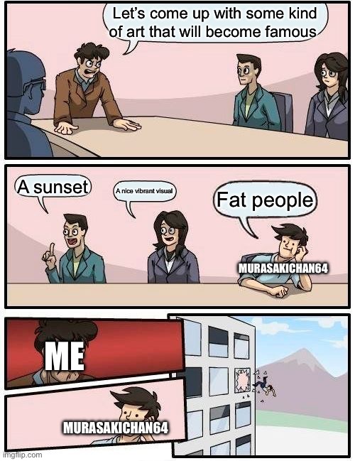 Boardroom Meeting Suggestion | Let’s come up with some kind of art that will become famous; A sunset; A nice vibrant visual; Fat people; MURASAKICHAN64; ME; MURASAKICHAN64 | image tagged in memes,boardroom meeting suggestion | made w/ Imgflip meme maker