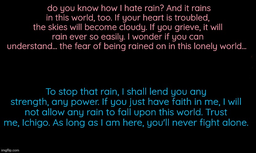 The Blue | do you know how I hate rain? And it rains in this world, too. If your heart is troubled, the skies will become cloudy. If you grieve, it will rain ever so easily. I wonder if you can understand... the fear of being rained on in this lonely world... To stop that rain, I shall lend you any strength, any power. If you just have faith in me, I will not allow any rain to fall upon this world. Trust me, Ichigo. As long as I am here, you'll never fight alone. | image tagged in the blue | made w/ Imgflip meme maker