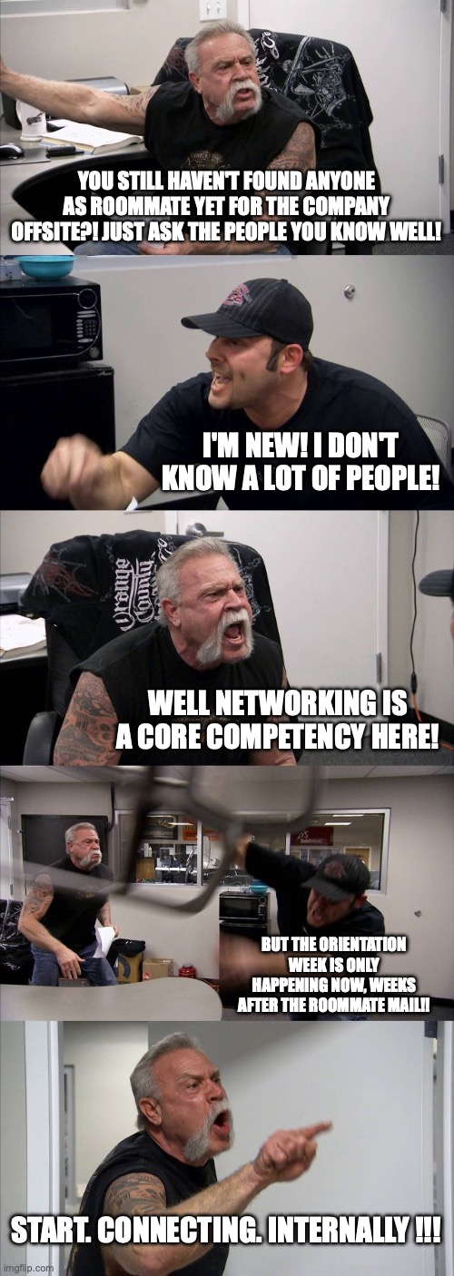 Corporate Offsite Roommates | YOU STILL HAVEN'T FOUND ANYONE AS ROOMMATE YET FOR THE COMPANY OFFSITE?! JUST ASK THE PEOPLE YOU KNOW WELL! I'M NEW! I DON'T KNOW A LOT OF PEOPLE! WELL NETWORKING IS A CORE COMPETENCY HERE! BUT THE ORIENTATION WEEK IS ONLY HAPPENING NOW, WEEKS AFTER THE ROOMMATE MAIL!! START. CONNECTING. INTERNALLY !!! | image tagged in memes,american chopper argument,corporate | made w/ Imgflip meme maker