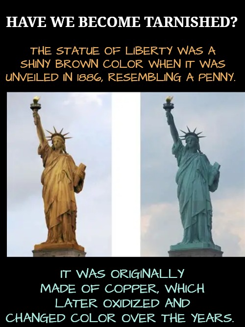 Hopefully, This Is Not a Metaphor for Tarnished Liberty | HAVE WE BECOME TARNISHED? THE STATUE OF LIBERTY WAS A SHINY BROWN COLOR WHEN IT WAS UNVEILED IN 1886, RESEMBLING A PENNY. IT WAS ORIGINALLY MADE OF COPPER, WHICH LATER OXIDIZED AND CHANGED COLOR OVER THE YEARS. | image tagged in tarnished liberty,politics | made w/ Imgflip meme maker