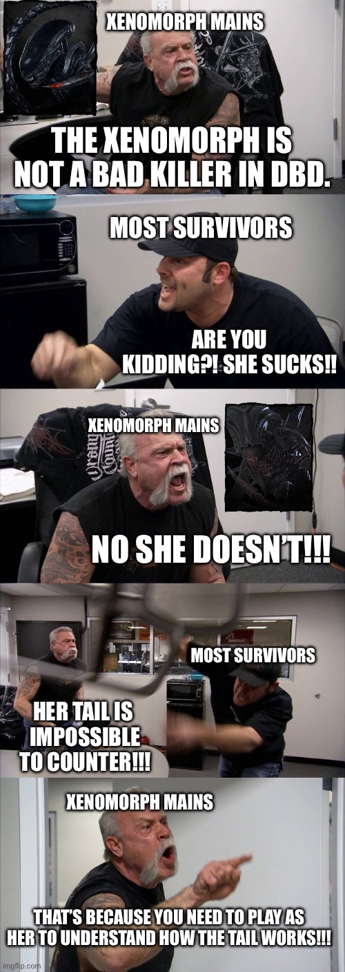 DBD Xenomorph arguments be like | XENOMORPH MAINS; THE XENOMORPH IS NOT A BAD KILLER IN DBD. MOST SURVIVORS; ARE YOU KIDDING?! SHE SUCKS!! XENOMORPH MAINS; NO SHE DOESN’T!!! MOST SURVIVORS; HER TAIL IS 
IMPOSSIBLE TO COUNTER!!! XENOMORPH MAINS; THAT’S BECAUSE YOU NEED TO PLAY AS HER TO UNDERSTAND HOW THE TAIL WORKS!!! | image tagged in memes,american chopper argument,xenomorph,funny,dead by daylight,relatable | made w/ Imgflip meme maker