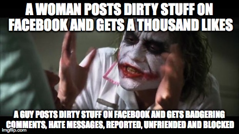 At it's finest... | A WOMAN POSTS DIRTY STUFF ON FACEBOOK AND GETS A THOUSAND LIKES A GUY POSTS DIRTY STUFF ON FACEBOOK AND GETS BADGERING COMMENTS, HATE MESSAG | image tagged in memes,and everybody loses their minds,equality,feminism,sexism,women | made w/ Imgflip meme maker