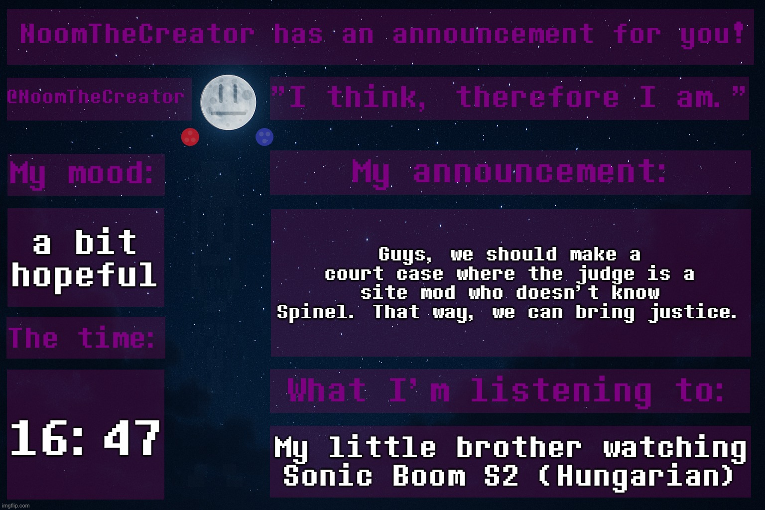 An idea. | a bit hopeful; Guys, we should make a court case where the judge is a site mod who doesn't know Spinel. That way, we can bring justice. 16:47; My little brother watching Sonic Boom S2 (Hungarian) | image tagged in noomthecreator announcement temp | made w/ Imgflip meme maker