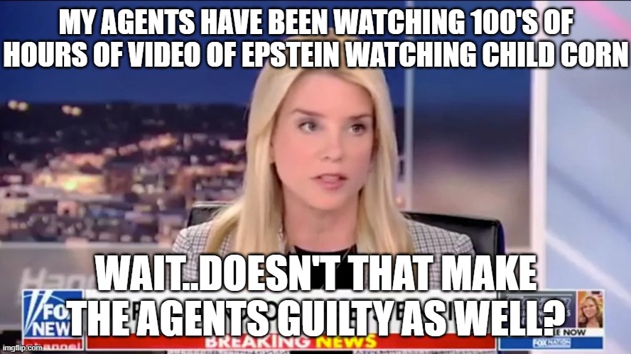 Pam Bondi Epstein | MY AGENTS HAVE BEEN WATCHING 100'S OF HOURS OF VIDEO OF EPSTEIN WATCHING CHILD CORN; WAIT..DOESN'T THAT MAKE THE AGENTS GUILTY AS WELL? | image tagged in pam bondi epstein | made w/ Imgflip meme maker