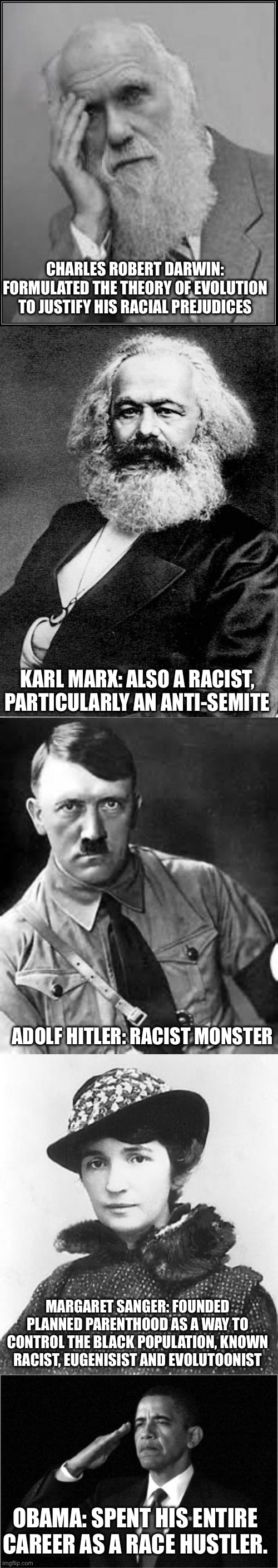 A gallery of racists | CHARLES ROBERT DARWIN: FORMULATED THE THEORY OF EVOLUTION TO JUSTIFY HIS RACIAL PREJUDICES; KARL MARX: ALSO A RACIST, PARTICULARLY AN ANTI-SEMITE; ADOLF HITLER: RACIST MONSTER; MARGARET SANGER: FOUNDED PLANNED PARENTHOOD AS A WAY TO CONTROL THE BLACK POPULATION, KNOWN RACIST, EUGENISIST AND EVOLUTOONIST; OBAMA: SPENT HIS ENTIRE CAREER AS A RACE HUSTLER. | image tagged in darwin facepalm,karl marx,adolf hitler,margaret sanger,obama-salute | made w/ Imgflip meme maker