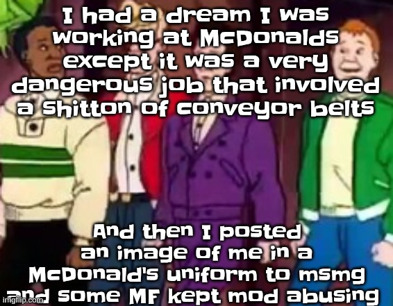 Least wacky dream I've ever had | I had a dream I was working at McDonalds except it was a very dangerous job that involved a shitton of conveyor belts; And then I posted an image of me in a McDonald's uniform to msmg and some MF kept mod abusing | image tagged in nice outfits guys | made w/ Imgflip meme maker