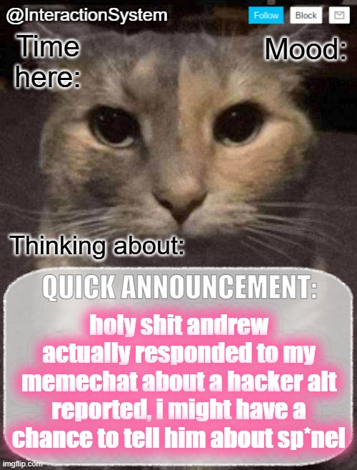 InteractionSystem's Quick Announcement Template | holy shit andrew actually responded to my memechat about a hacker alt reported, i might have a chance to tell him about sp*nel | image tagged in interactionsystem's quick announcement template,sans of topic | made w/ Imgflip meme maker