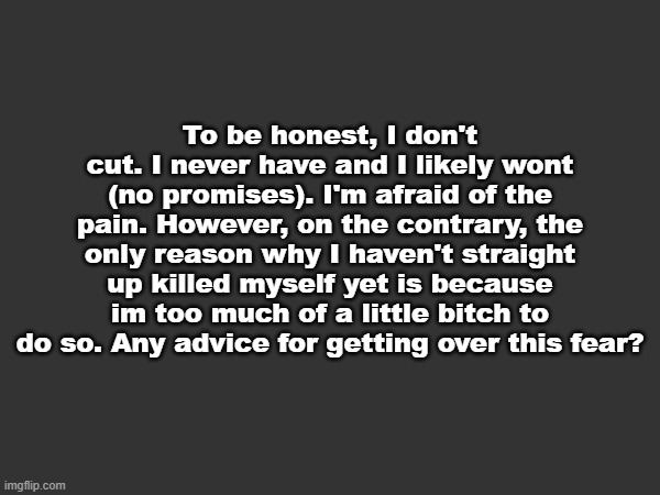 And no, nobody will miss me, I've figured that much out. | To be honest, I don't cut. I never have and I likely wont (no promises). I'm afraid of the pain. However, on the contrary, the only reason why I haven't straight up killed myself yet is because im too much of a little bitch to do so. Any advice for getting over this fear? | made w/ Imgflip meme maker
