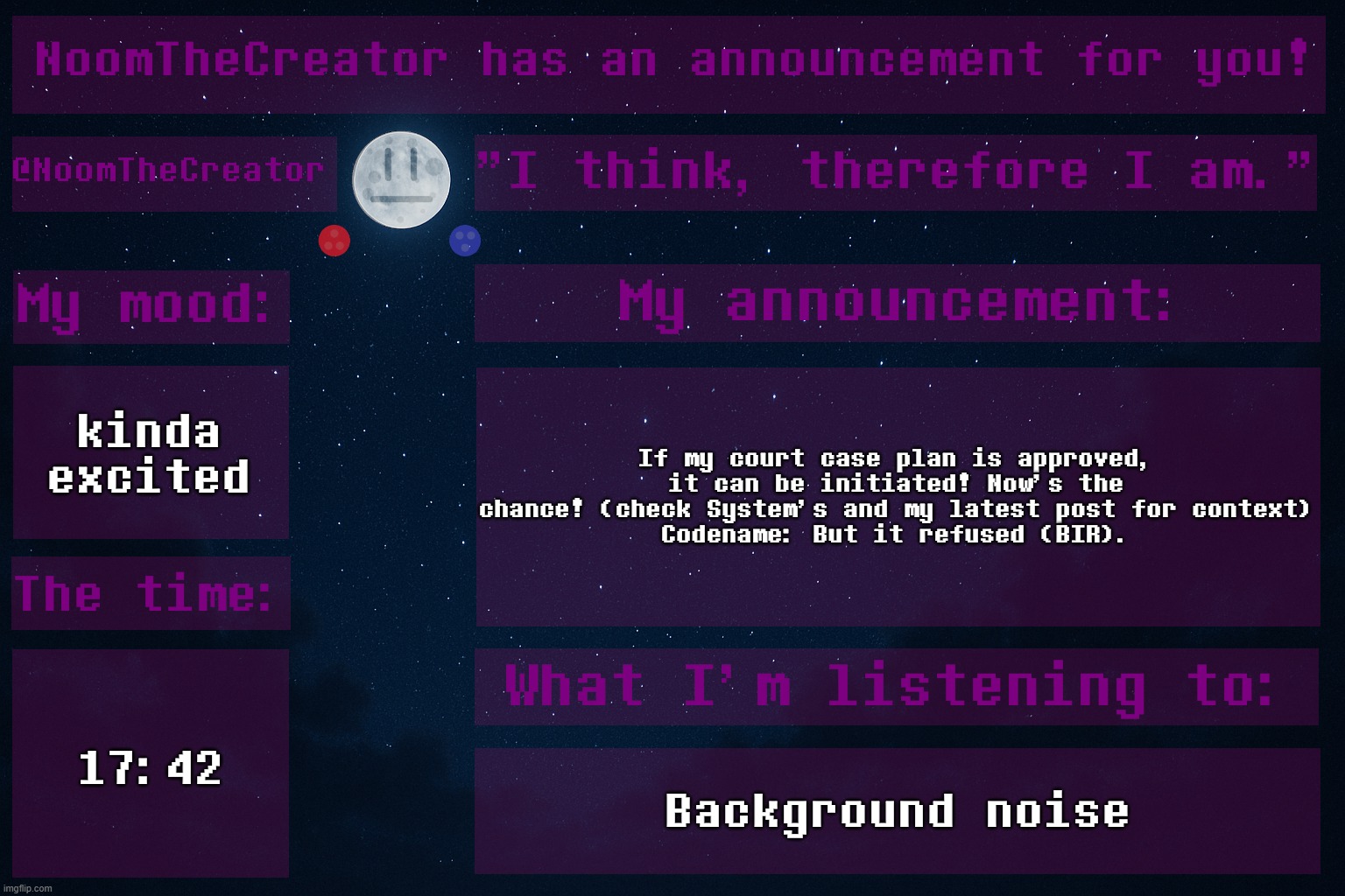 HEY EVERY ! | kinda excited; If my court case plan is approved, it can be initiated! Now's the chance! (check System's and my latest post for context)
Codename: But it refused (BIR). 17:42; Background noise | image tagged in noomthecreator announcement temp | made w/ Imgflip meme maker