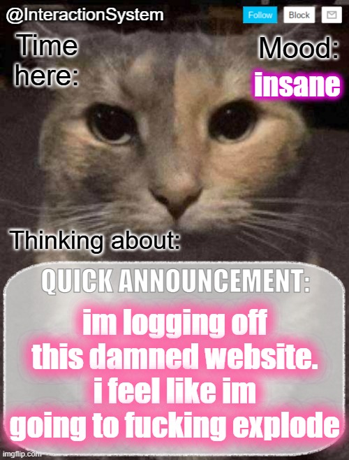 InteractionSystem's Quick Announcement Template | insane; im logging off this damned website. i feel like im going to fucking explode | image tagged in interactionsystem's quick announcement template,sans of topic | made w/ Imgflip meme maker