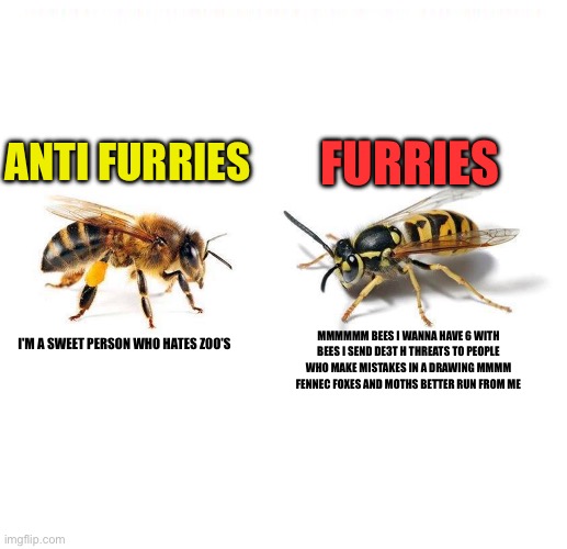 Bee's Have over 9k on e621 LIKE WHO WANNA HAVE 6 WITH A INSECT!! | FURRIES; ANTI FURRIES; MMMMMM BEES I WANNA HAVE 6 WITH BEES I SEND DE3T H THREATS TO PEOPLE WHO MAKE MISTAKES IN A DRAWING MMMM FENNEC FOXES AND MOTHS BETTER RUN FROM ME; I'M A SWEET PERSON WHO HATES ZOO'S | image tagged in abeille vs gu pe,save the earth,furries,anti furry,truth,furries ruin everything | made w/ Imgflip meme maker