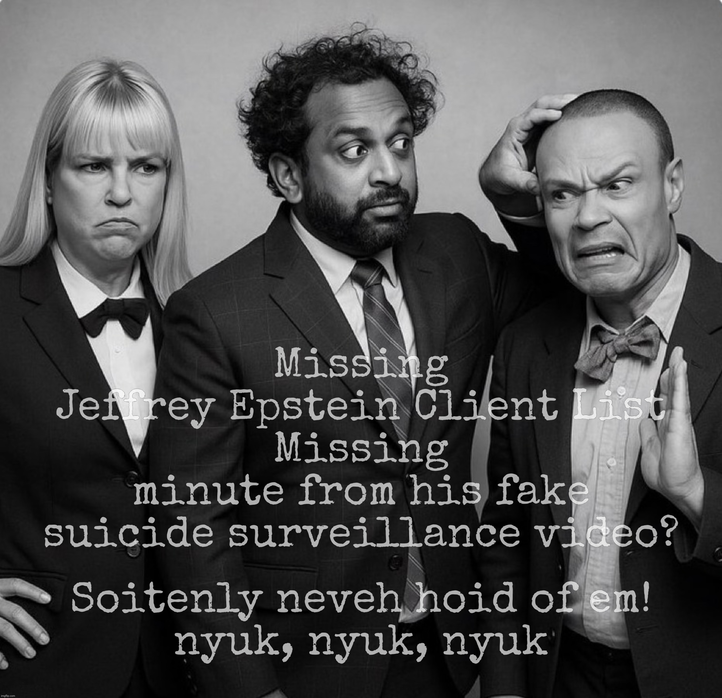 The Three Stooges and Trump make Four | Missing
Jeffrey Epstein Client List
Missing
minute from his fake suicide surveillance video? Soitenly neveh hoid of em!
nyuk, nyuk, nyuk | image tagged in the three stooges,pam bondi kash patel dan bongino,epstein  client list,epstein suicide video,missing,now they never existed | made w/ Imgflip meme maker