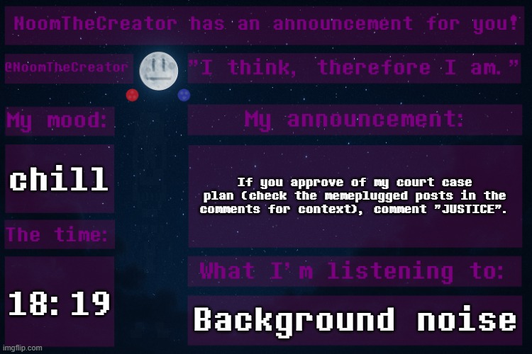 HEY EVERY ! | chill; If you approve of my court case plan (check the memeplugged posts in the comments for context), comment "JUSTICE". 18:19; Background noise | image tagged in noomthecreator announcement temp | made w/ Imgflip meme maker