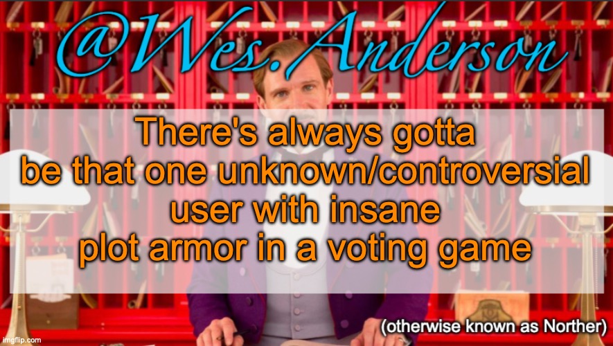 Examples: GrimaceTheSigma in my S6, Overworldraven in my S7, Mr Smiles in my S10, BattleCats mf in my S11 | There's always gotta be that one unknown/controversial user with insane plot armor in a voting game | image tagged in wes anderson temp | made w/ Imgflip meme maker