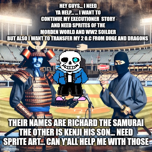 Samurai and Ninja in Baseball Stadium | HEY GUYS... I NEED YA HELP... ... I WANT TO CONTINUE MY EXECUTIONER  STORY AND NEED SPRITES OF THE MORDEN WORLD AND WW2 SOILDER BUT ALSO I WANT TO TRANSFER MY 2 O.C FROM DUGE AND DRAGONS 
... THEIR NAMES ARE RICHARD THE SAMURAI THE OTHER IS KENJI HIS SON... NEED SPRITE ART... CAN Y'ALL HELP ME WITH THOSE | image tagged in samurai and ninja in baseball stadium | made w/ Imgflip meme maker