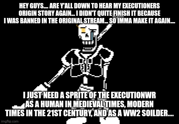 Disbelief Papyrus | HEY GUYS.... ARE Y'ALL DOWN TO HEAR MY EXECUTIONERS ORIGIN STORY AGAIN... I DIDN'T QUITE FINISH IT BECAUSE I WAS BANNED IN THE ORIGINAL STREAM... SO IMMA MAKE IT AGAIN.... I JUST NEED A SPRITE OF THE EXECUTIONWR AS A HUMAN IN MEDIEVAL TIMES, MODERN TIMES IN THE 21ST CENTURY, AND AS A WW2 SOILDER.... | image tagged in disbelief papyrus | made w/ Imgflip meme maker
