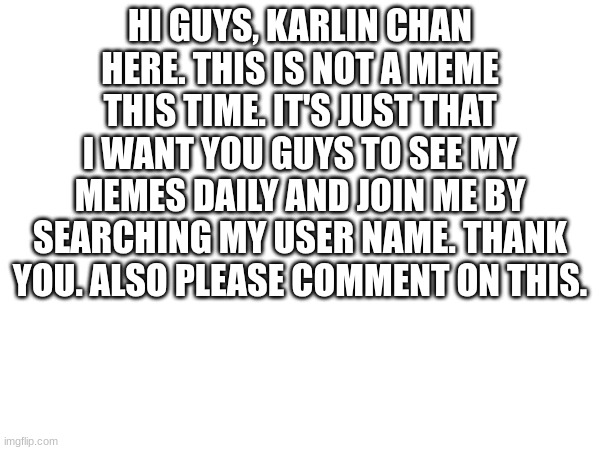 HI GUYS, KARLIN CHAN HERE. THIS IS NOT A MEME THIS TIME. IT'S JUST THAT I WANT YOU GUYS TO SEE MY MEMES DAILY AND JOIN ME BY SEARCHING MY USER NAME. THANK YOU. ALSO PLEASE COMMENT ON THIS. | image tagged in blank white template | made w/ Imgflip meme maker