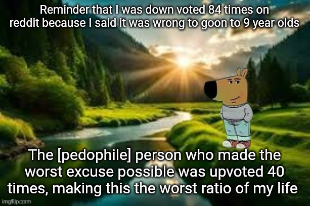 I posted what i said in msmg. Link I'm comments | Reminder that I was down voted 84 times on reddit because I said it was wrong to goon to 9 year olds; The [pedophile] person who made the worst excuse possible was upvoted 40 times, making this the worst ratio of my life | image tagged in chill guy | made w/ Imgflip meme maker
