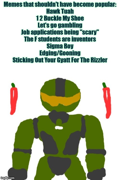 *insert tuco get out sound effect* | Memes that shouldn't have become popular:
Hawk Tuah
1 2 Buckle My Shoe
Let's go gambling
Job applications being "scary"
The F students are inventors
Sigma Boy
Edging/Gooning
Sticking Out Your Gyatt For The Rizzler | image tagged in spicymasterchief's announcement template,memes,dead memes,cringe,brainrot,shitpost | made w/ Imgflip meme maker