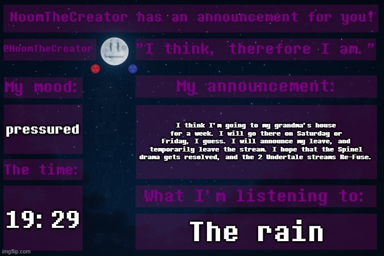 *sigh* | pressured; I think I'm going to my grandma's house for a week. I will go there on Saturday or Friday, I guess. I will announce my leave, and temporarily leave the stream. I hope that the Spinel drama gets resolved, and the 2 Undertale streams Re-Fuse. 19:29; The rain | image tagged in noomthecreator announcement temp | made w/ Imgflip meme maker