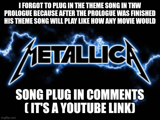 Metallica | I FORGOT TO PLUG IN THE THEME SONG IN THW PROLOGUE BECAUSE AFTER THE PROLOGUE WAS FINISHED HIS THEME SONG WILL PLAY LIKE HOW ANY MOVIE WOULD; SONG PLUG IN COMMENTS ( IT'S A YOUTUBE LINK) | image tagged in metallica | made w/ Imgflip meme maker