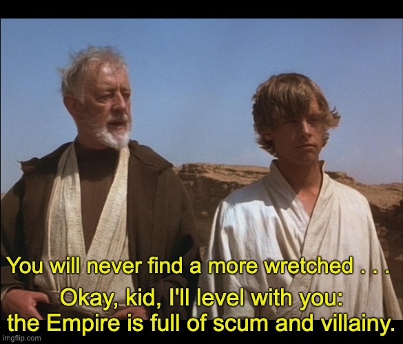 Obi Wan Mos Eisley Spaceport you will never find a more wretched | You will never find a more wretched . . . Okay, kid, I'll level with you: the Empire is full of scum and villainy. | image tagged in obi wan mos eisley spaceport you will never find a more wretched | made w/ Imgflip meme maker