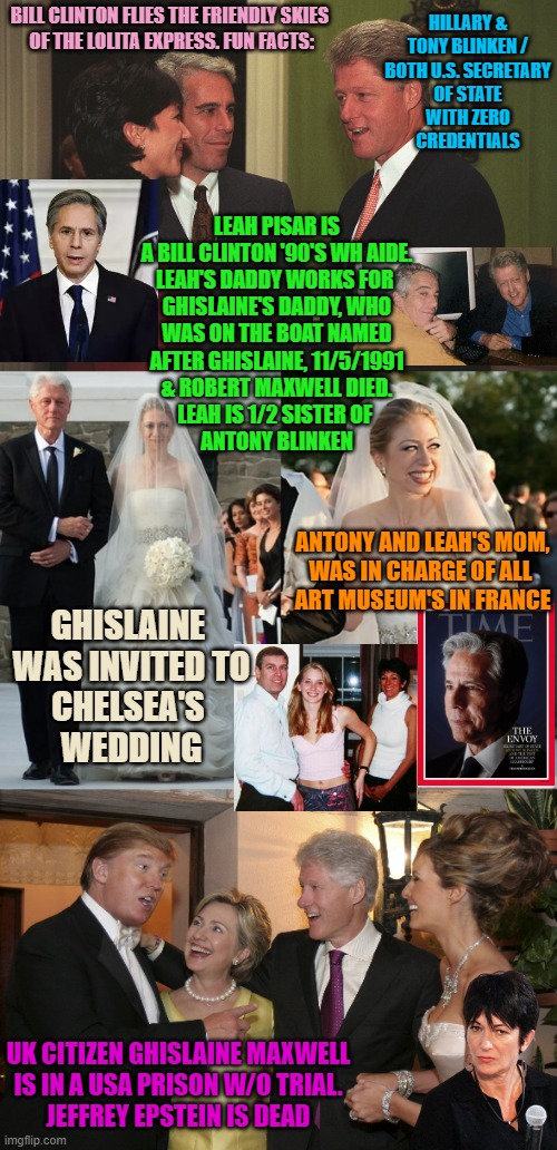 HILLARY &
TONY BLINKEN /
BOTH U.S. SECRETARY
OF STATE
WITH ZERO
CREDENTIALS; BILL CLINTON FLIES THE FRIENDLY SKIES 
OF THE LOLITA EXPRESS. FUN FACTS:; LEAH PISAR IS
A BILL CLINTON '90'S WH AIDE.
LEAH'S DADDY WORKS FOR 
GHISLAINE'S DADDY, WHO
WAS ON THE BOAT NAMED
AFTER GHISLAINE, 11/5/1991
& ROBERT MAXWELL DIED.
LEAH IS 1/2 SISTER OF 
ANTONY BLINKEN; ANTONY AND LEAH'S MOM,
WAS IN CHARGE OF ALL 
ART MUSEUM'S IN FRANCE; GHISLAINE 
WAS INVITED TO
CHELSEA'S 
WEDDING; UK CITIZEN GHISLAINE MAXWELL
IS IN A USA PRISON W/O TRIAL.
JEFFREY EPSTEIN IS DEAD | image tagged in gmax epstein and jailbait bill clinton,chelsea clinton haiti funds stolen,trump clinton | made w/ Imgflip meme maker