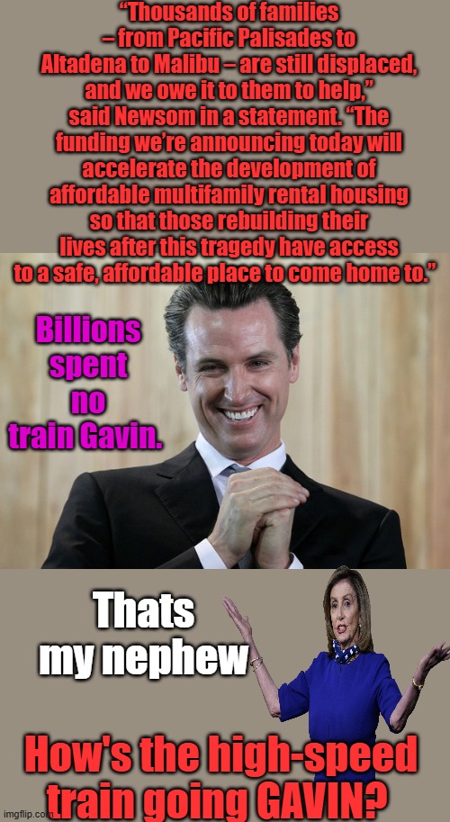 Flim Flam Gavin, watch your wallets | “Thousands of families – from Pacific Palisades to Altadena to Malibu – are still displaced, and we owe it to them to help,” said Newsom in a statement. “The funding we’re announcing today will accelerate the development of affordable multifamily rental housing so that those rebuilding their lives after this tragedy have access to a safe, affordable place to come home to.”; Billions spent no train Gavin. Thats my nephew; How's the high-speed train going GAVIN? | image tagged in scheming gavin newsom | made w/ Imgflip meme maker