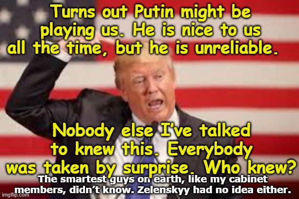 tRump Learns of Putin's Treachery | Turns out Putin might be playing us. He is nice to us all the time, but he is unreliable. Nobody else I’ve talked to knew this. Everybody was taken by surprise. Who knew? The smartest guys on earth, like my cabinet members, didn’t know. Zelenskyy had no idea either. | image tagged in donald trump approves,president trump,maga,nevertrump meme,trump is a moron,trump putin | made w/ Imgflip meme maker