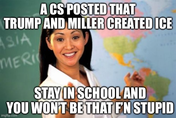 Unhelpful High School Teacher | A CS POSTED THAT TRUMP AND MILLER CREATED ICE; STAY IN SCHOOL AND YOU WON’T BE THAT F’N STUPID | image tagged in memes,unhelpful high school teacher | made w/ Imgflip meme maker