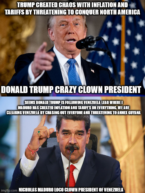 Maduro and Trump one and the same incompetent heads of nations | TRUMP CREATED CHAOS WITH INFLATION AND TARIFFS BY THREATENING TO CONQUER NORTH AMERICA; DONALD TRUMP CRAZY CLOWN PRESIDENT; SEEMS DONALD TRUMP IS FOLLOWING VENEZUELA LEAD WHERE I MADURO HAS CREATED INFLATION AND TARIFF'S ON EVERYTHING. WE ARE CLEARING VENEZUELA BY CHASING OUT EVERYONE AND THREATENING TO ANNEX GUYANA; NICHOLAS MADURO LOCO CLOWN PRESIDENT OF VENEZUELA | image tagged in canada,venezuela,maduro,donald trump,united states of america,donald trump approves | made w/ Imgflip meme maker